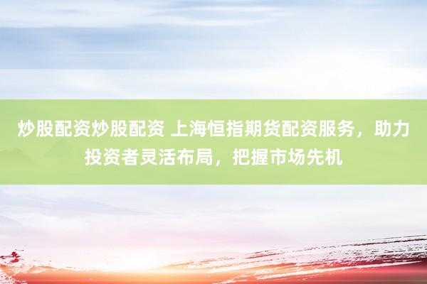 炒股配资炒股配资 上海恒指期货配资服务，助力投资者灵活布局，把握市场先机