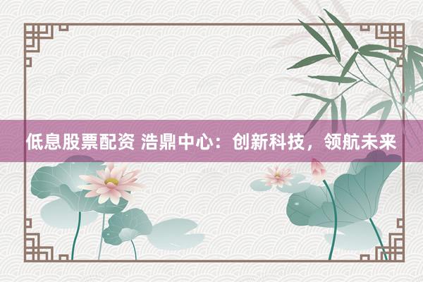 低息股票配资 浩鼎中心：创新科技，领航未来