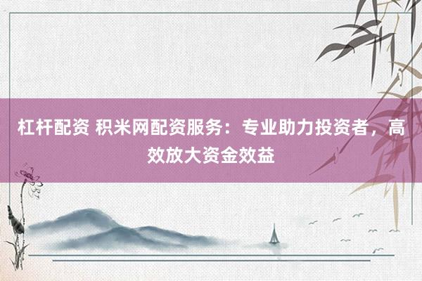 杠杆配资 积米网配资服务：专业助力投资者，高效放大资金效益