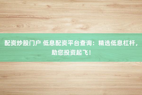 配资炒股门户 低息配资平台查询：精选低息杠杆，助您投资起飞！