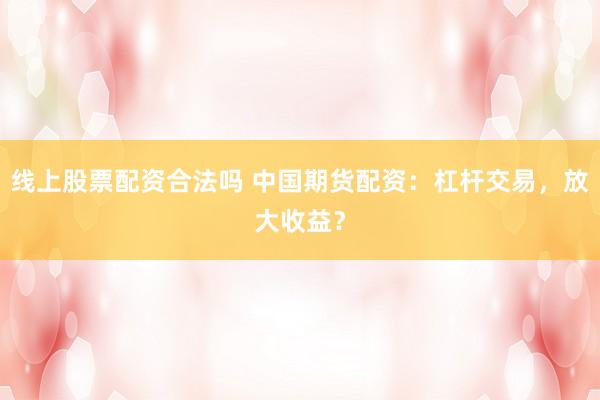 线上股票配资合法吗 中国期货配资：杠杆交易，放大收益？