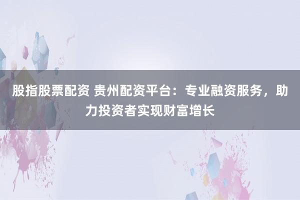 股指股票配资 贵州配资平台：专业融资服务，助力投资者实现财富增长