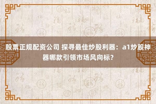 股票正规配资公司 探寻最佳炒股利器：a1炒股神器哪款引领市场风向标？
