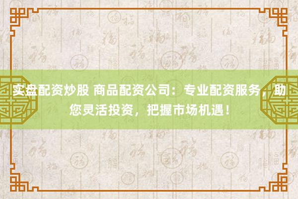 实盘配资炒股 商品配资公司：专业配资服务，助您灵活投资，把握市场机遇！