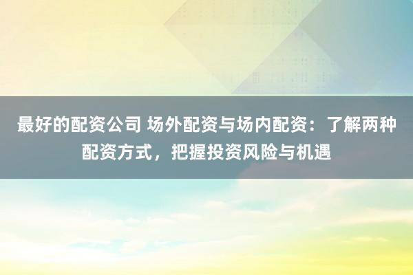 最好的配资公司 场外配资与场内配资：了解两种配资方式，把握投资风险与机遇