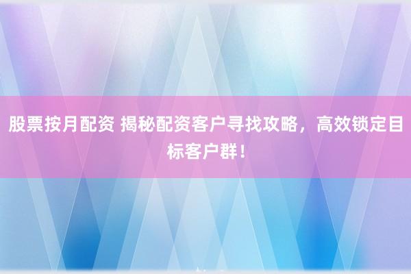 股票按月配资 揭秘配资客户寻找攻略，高效锁定目标客户群！