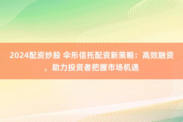 2024配资炒股 伞形信托配资新策略：高效融资，助力投资者把握市场机遇