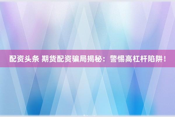配资头条 期货配资骗局揭秘：警惕高杠杆陷阱！