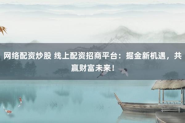 网络配资炒股 线上配资招商平台：掘金新机遇，共赢财富未来！