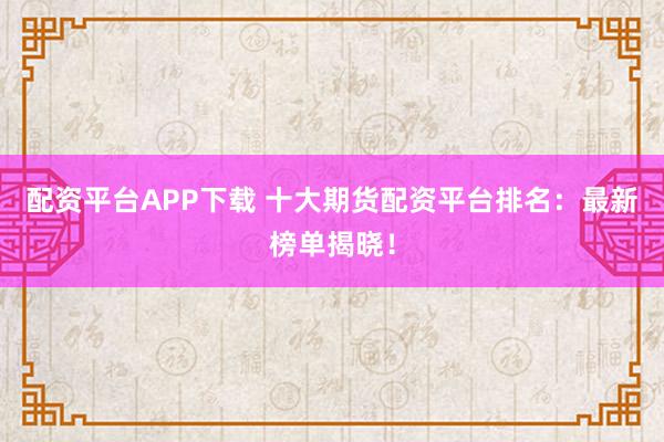 配资平台APP下载 十大期货配资平台排名：最新榜单揭晓！