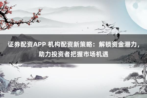 证券配资APP 机构配资新策略：解锁资金潜力，助力投资者把握市场机遇