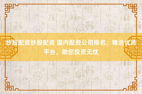 炒股配资炒股配资 国内配资公司排名：精选优质平台，助您投资无忧
