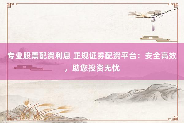 专业股票配资利息 正规证券配资平台：安全高效，助您投资无忧