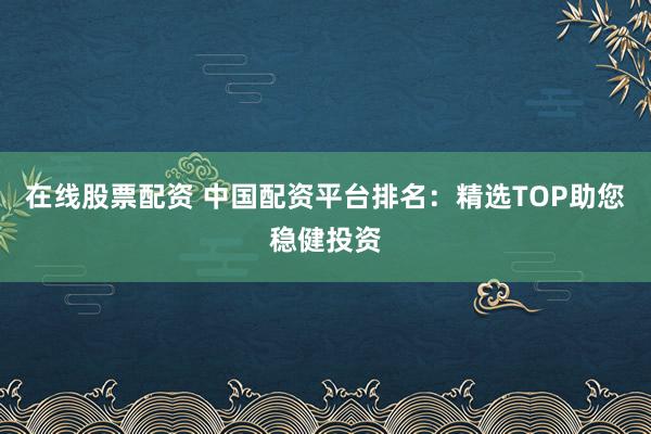 在线股票配资 中国配资平台排名：精选TOP助您稳健投资