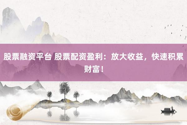 股票融资平台 股票配资盈利：放大收益，快速积累财富！