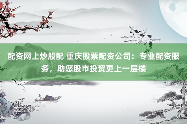 配资网上炒股配 重庆股票配资公司：专业配资服务，助您股市投资更上一层楼