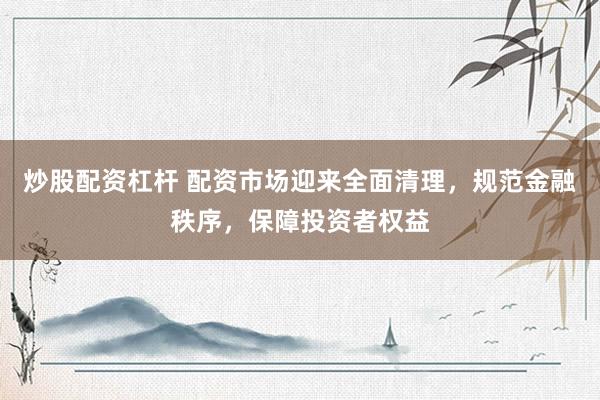 炒股配资杠杆 配资市场迎来全面清理，规范金融秩序，保障投资者权益