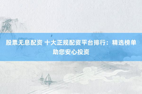 股票无息配资 十大正规配资平台排行：精选榜单助您安心投资