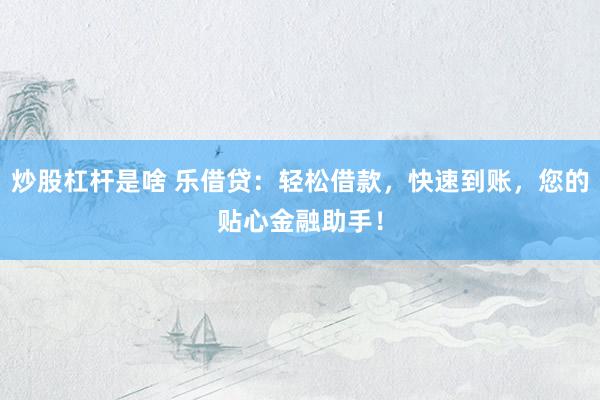 炒股杠杆是啥 乐借贷：轻松借款，快速到账，您的贴心金融助手！