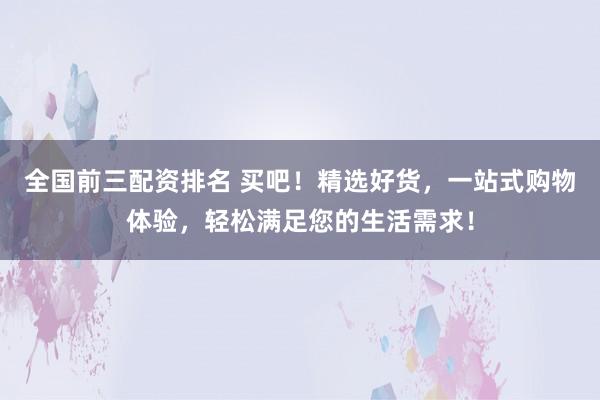 全国前三配资排名 买吧！精选好货，一站式购物体验，轻松满足您的生活需求！
