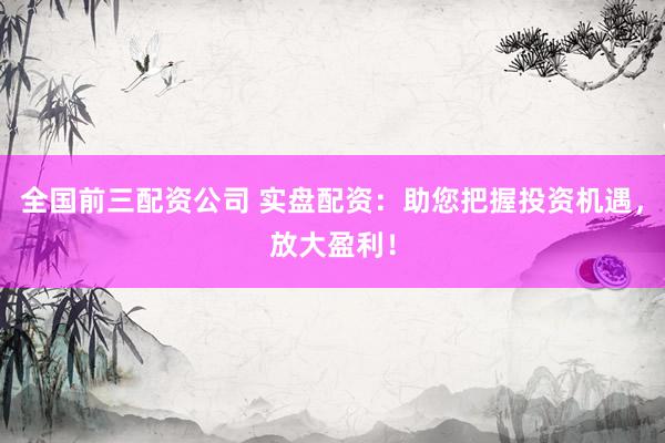 全国前三配资公司 实盘配资：助您把握投资机遇，放大盈利！