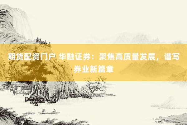 期货配资门户 华融证券：聚焦高质量发展，谱写券业新篇章