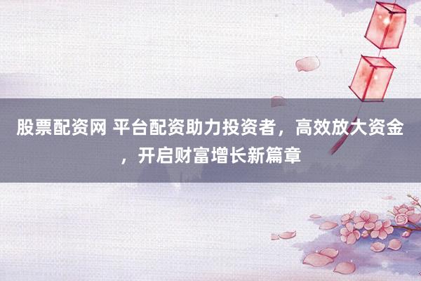 股票配资网 平台配资助力投资者，高效放大资金，开启财富增长新篇章