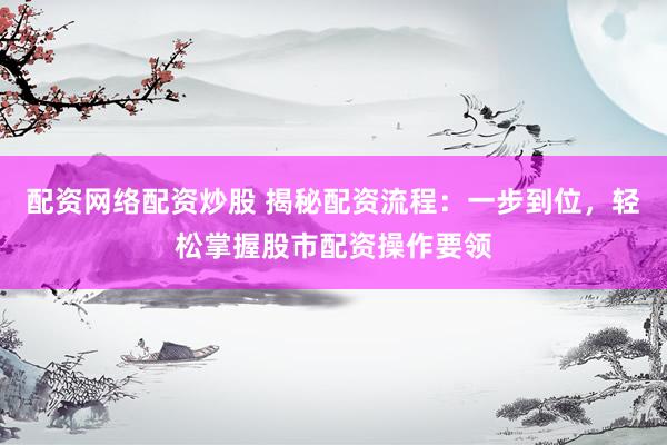 配资网络配资炒股 揭秘配资流程：一步到位，轻松掌握股市配资操作要领