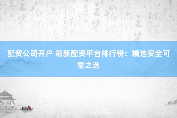 配资公司开户 最新配资平台排行榜：精选安全可靠之选