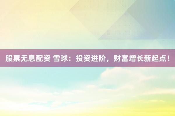 股票无息配资 雪球：投资进阶，财富增长新起点！
