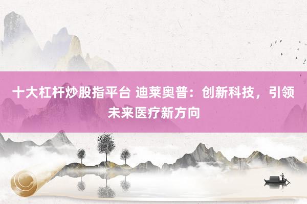 十大杠杆炒股指平台 迪莱奥普：创新科技，引领未来医疗新方向