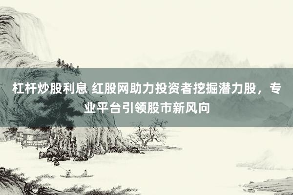 杠杆炒股利息 红股网助力投资者挖掘潜力股，专业平台引领股市新风向