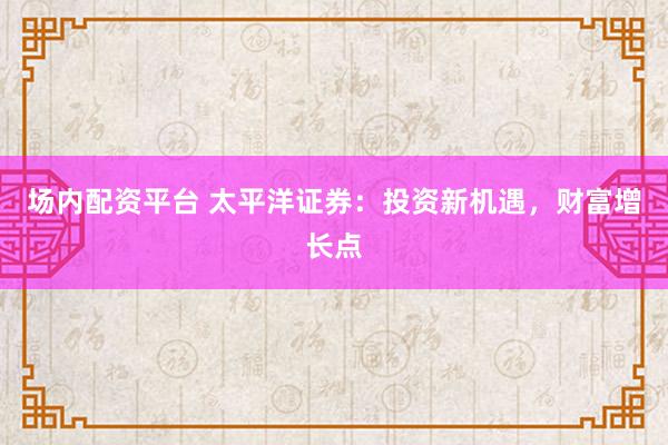 场内配资平台 太平洋证券：投资新机遇，财富增长点
