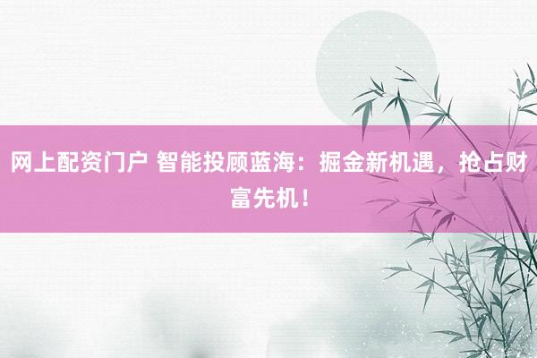 网上配资门户 智能投顾蓝海：掘金新机遇，抢占财富先机！