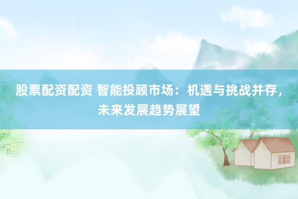 股票配资配资 智能投顾市场：机遇与挑战并存，未来发展趋势展望