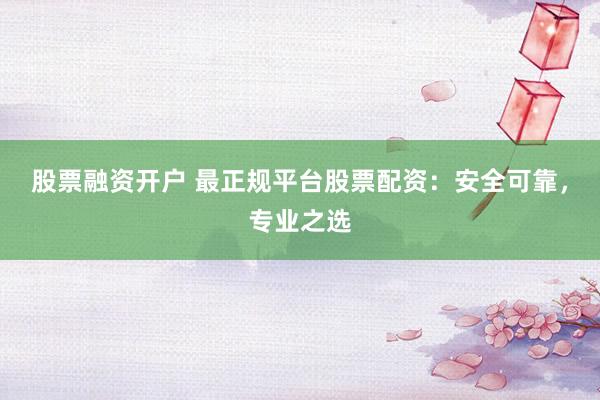 股票融资开户 最正规平台股票配资：安全可靠，专业之选