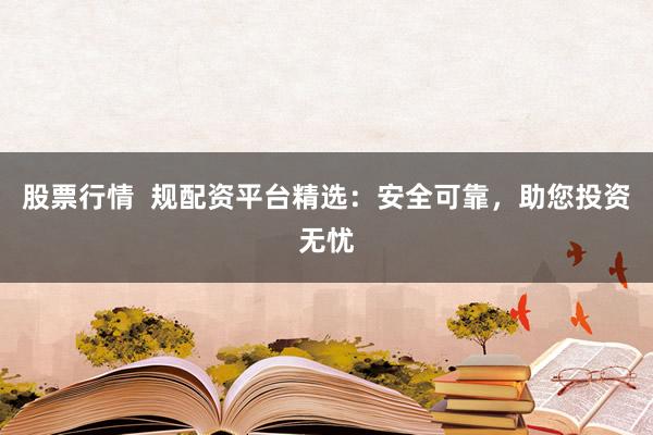 股票行情  规配资平台精选：安全可靠，助您投资无忧