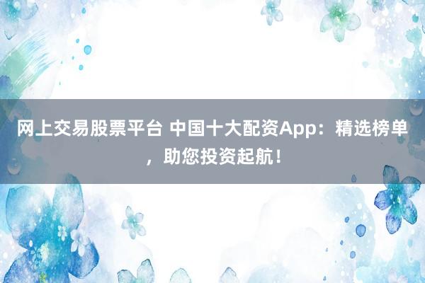 网上交易股票平台 中国十大配资App：精选榜单，助您投资起航！