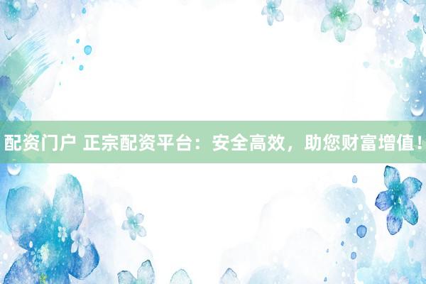 配资门户 正宗配资平台：安全高效，助您财富增值！