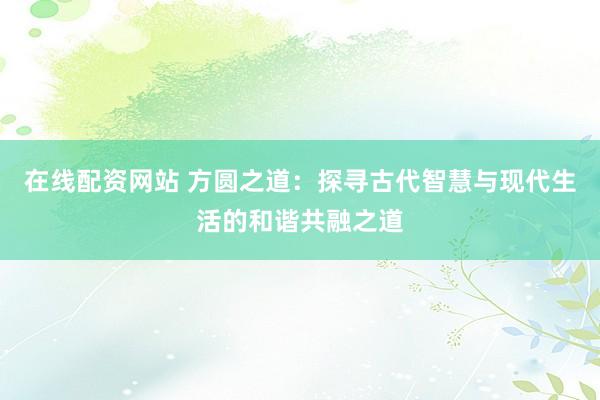 在线配资网站 方圆之道：探寻古代智慧与现代生活的和谐共融之道