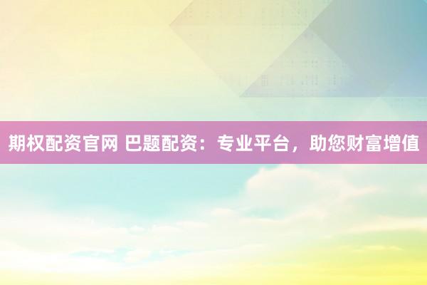 期权配资官网 巴题配资：专业平台，助您财富增值