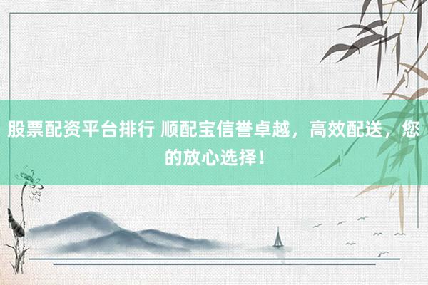 股票配资平台排行 顺配宝信誉卓越，高效配送，您的放心选择！