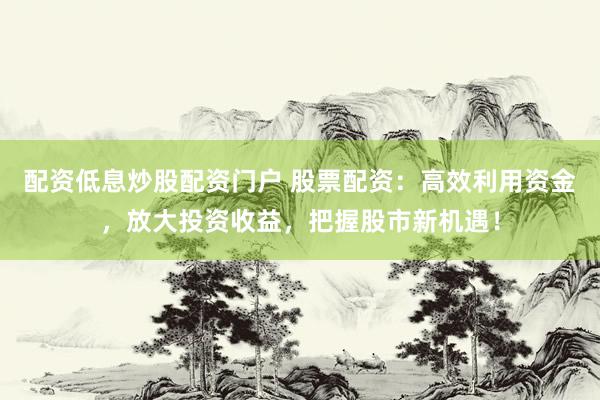 配资低息炒股配资门户 股票配资：高效利用资金，放大投资收益，把握股市新机遇！
