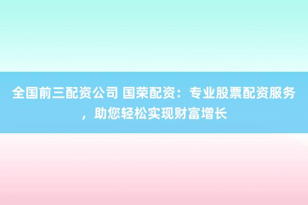 全国前三配资公司 国荣配资：专业股票配资服务，助您轻松实现财富增长