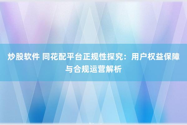 炒股软件 同花配平台正规性探究：用户权益保障与合规运营解析