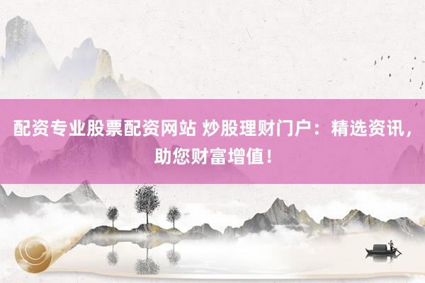配资专业股票配资网站 炒股理财门户：精选资讯，助您财富增值！
