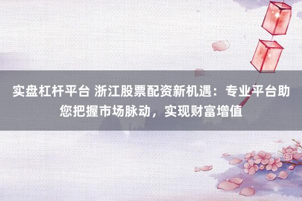 实盘杠杆平台 浙江股票配资新机遇：专业平台助您把握市场脉动，实现财富增值
