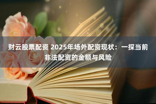 财云股票配资 2025年场外配资现状：一探当前非法配资的金额与风险