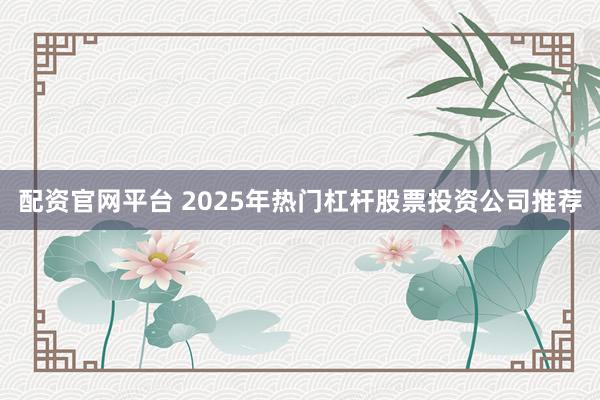 配资官网平台 2025年热门杠杆股票投资公司推荐