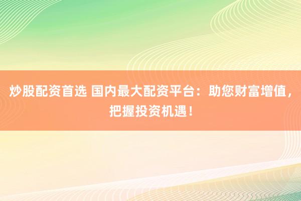 炒股配资首选 国内最大配资平台：助您财富增值，把握投资机遇！